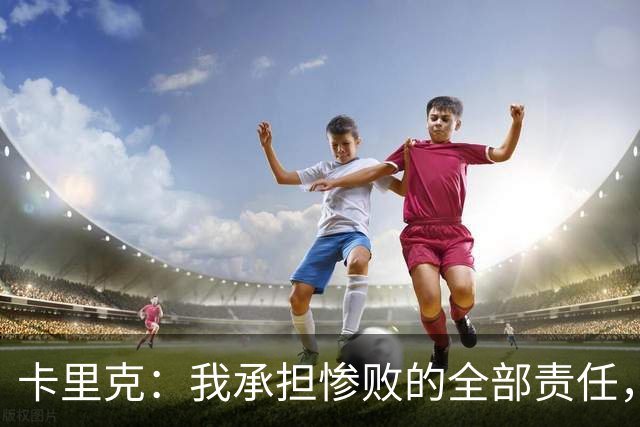 卡里克：我承担惨败的全部责任，但这种表现完全不能接受